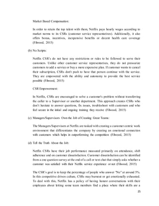 25
Market Based Compensation:
In order to retain the top talent with them, Netflix pays hourly wages according to
market norms to its CSRs (customer service representatives). Additionally, it also
offers bonus, incentives, inexpensive benefits or decent health care coverage
(Filwood, 2015)
(b) No Scripts:
Netflix CSR’s do not have any restrictions or rules to be followed to serve their
customers. Unlike other customer service representatives, they do not pressurize
customers to add a service or buy a more expensive plan. If customer wants to cancel
their subscription, CSRs don't push to have that person continue with the service.
They are empowered with the ability and autonomy to provide the best service
possible (Filwood, 2015)
CSR Empowerment:
In Netflix, CSRs are encouraged to solve a customer's problem without transferring
the caller to a Supervisor or another department. This approach creates CSRs who
don’t hesitate to answer questions, fix issues, troubleshoot with customers and who
feel secure in the initial and ongoing training they receive (Filwood, 2015)
(c) Managers/Supervisors Own the Job of Creating Great Teams:
The Managers/Supervisors at Netflix are tasked with creating a customer centric work
environment that differentiates the company by creating an emotional connection
with customers which helps in outperforming the competition (Filwood, 2015)
(d) Tell the Truth About the Job:
Netflix CSRs have their job performance measured primarily on attendance, shift
adherence and on customer dissatisfaction. Customer dissatisfaction can be identified
from a one question survey at the end of a call or text chat that simply asks whether a
customer was satisfied with their Netflix service experience or not (Filwood, 2015)
The CSR’s goal is to keep the percentage of people who answer "No" at around 5%.
In this competitive driven culture, CSRs may burnout or get emotionally exhausted.
To deal with this, Netflix has a policy of having honest conversations with their
employees about letting some team members find a place where their skills are a
 