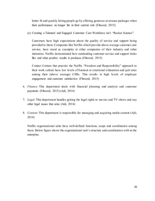 26
better fit and quickly letting people go by offering generous severance packages when
their performance no longer fits in their current role (Filwood, 2015)
(e) Creating a Talented and Engaged Customer Care Workforce isn’t “Rocket Science”:
Customers have high expectations about the quality of service and support being
provided to them. Companies like Netflix which provide above average customer care
service, have stood as examples to other companies of their industry and other
industries. Netflix demonstrated how outstanding customer service and support looks
like and what positive results it produces (Filwood, 2015)
Contact Centers that practice the Netflix “Freedom and Responsibility” approach to
their work culture have low levels of burnout or emotional exhaustion and quit rates
among their (above average) CSRs. This results in high levels of employee
engagement and customer satisfaction (Filwood, 2015)
6. Finance: This department deals with financial planning and analysis and customer
payments (Filwood, 2015) (Adi, 2014)
7. Legal: This department handles getting the legal rights to movies and TV shows and any
other legal issues that arise (Adi, 2014)
8. Content: This department is responsible for managing and acquiring media content (Adi,
2014)
Netflix organizational units have well-defined functions, scope and coordination among
them. Below figure shows the organizational unit’s structure and coordination with in the
enterprise.
 