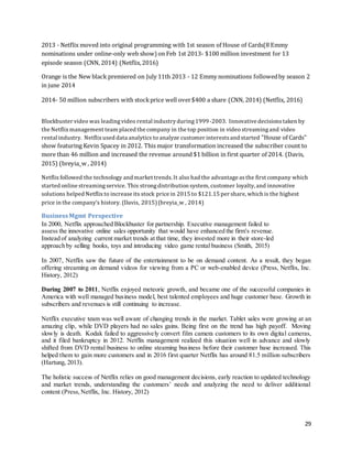 29
2013 - Netflix moved into original programming with 1st season of House of Cards(8 Emmy
nominations under online-only web show) on Feb 1st 2013- $100 million investment for 13
episode season (CNN, 2014) (Netflix,2016)
Orange is the New black premiered on July 11th 2013 - 12 Emmy nominations followedby season 2
in june 2014
2014- 50 million subscribers with stockprice well over$400 a share (CNN, 2014) (Netflix, 2016)
Blockbuster video was leadingvideo rental industryduring1999-2003. Innovative decisionstaken by
the Netflix management team placed the company in the top position in video streamingand video
rental industry. Netflix used data analytics to analyze customer interestsand started "House of Cards"
show featuring Kevin Spacey in 2012. This major transformation increased the subscriber count to
more than 46 million and increased the revenue around $1 billion in first quarter of 2014. (Davis,
2015) (breyia_w , 2014)
Netflix followed the technology and market trends. It also had the advantage asthe first company which
started online streamingservice. This strongdistribution system, customer loyalty, and innovative
solutions helped Netflix to increase its stock price in 2015 to $121.15 per share, which is the highest
price in the company’s history. (Davis, 2015)(breyia_w , 2014)
BusinessMgmt Perspective
In 2000, Netflix approached Blockbuster for partnership. Executive management failed to
assess the innovative online sales opportunity that would have enhanced the firm's revenue.
Instead of analyzing current market trends at that time, they invested more in their store-led
approach by selling books, toys and introducing video game rental business (Smith, 2015)
In 2007, Netflix saw the future of the entertainment to be on demand content. As a result, they began
offering streaming on demand videos for viewing from a PC or web-enabled device (Press, Netflix, Inc.
History, 2012)
During 2007 to 2011, Netflix enjoyed meteoric growth, and became one of the successful companies in
America with well managed business model, best talented employees and huge customer base. Growth in
subscribers and revenues is still continuing to increase.
Netflix executive team was well aware of changing trends in the market. Tablet sales were growing at an
amazing clip, while DVD players had no sales gains. Being first on the trend has high payoff. Moving
slowly is death. Kodak failed to aggressively convert film camera customers to its own digital cameras,
and it filed bankruptcy in 2012. Netflix management realized this situation well in advance and slowly
shifted from DVD rental business to online steaming business before their customer base increased. This
helped them to gain more customers and in 2016 first quarter Netflix has around 81.5 million subscribers
(Hartung, 2013).
The holistic success of Netflix relies on good management decisions, early reaction to updated technology
and market trends, understanding the customers’ needs and analyzing the need to deliver additional
content (Press,Netflix, Inc. History, 2012)
 