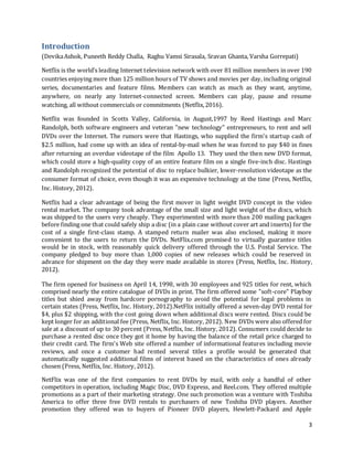 3
Introduction
(DevikaAshok, Puneeth Reddy Challa, Raghu Vamsi Sirasala, Sravan Ghanta, Varsha Gorrepati)
Netflix is the world’s leading Internet television network with over 81 million members in over 190
countries enjoying more than 125 million hours of TV shows and movies per day, including original
series, documentaries and feature films. Members can watch as much as they want, anytime,
anywhere, on nearly any Internet-connected screen. Members can play, pause and resume
watching, all without commercials or commitments (Netflix,2016).
Netflix was founded in Scotts Valley, California, in August,1997 by Reed Hastings and Marc
Randolph, both software engineers and veteran "new technology" entrepreneurs, to rent and sell
DVDs over the Internet. The rumors were that Hastings, who supplied the firm's startup cash of
$2.5 million, had come up with an idea of rental-by-mail when he was forced to pay $40 in fines
after returning an overdue videotape of the film Apollo 13. They used the then new DVD format,
which could store a high-quality copy of an entire feature film on a single five-inch disc. Hastings
and Randolph recognized the potential of disc to replace bulkier, lower-resolution videotape as the
consumer format of choice, even though it was an expensive technology at the time (Press, Netflix,
Inc. History, 2012).
Netflix had a clear advantage of being the first mover in light weight DVD concept in the video
rental market. The company took advantage of the small size and light weight of the discs, which
was shipped to the users very cheaply. They experimented with more than 200 mailing packages
before finding one that could safely ship a disc (in a plain case without cover art and inserts) for the
cost of a single first-class stamp. A stamped return mailer was also enclosed, making it more
convenient to the users to return the DVDs. NetFlix.com promised to virtually guarantee titles
would be in stock, with reasonably quick delivery offered through the U.S. Postal Service. The
company pledged to buy more than 1,000 copies of new releases which could be reserved in
advance for shipment on the day they were made available in stores (Press, Netflix, Inc. History,
2012).
The firm opened for business on April 14, 1998, with 30 employees and 925 titles for rent, which
comprised nearly the entire catalogue of DVDs in print. The firm offered some "soft-core" Playboy
titles but shied away from hardcore pornography to avoid the potential for legal problems in
certain states (Press, Netflix, Inc. History, 2012).NetFlix initially offered a seven-day DVD rental for
$4, plus $2 shipping, with the cost going down when additional discs were rented. Discs could be
kept longer for an additional fee (Press, Netflix, Inc. History, 2012). New DVDs were also offered for
sale at a discount of up to 30 percent (Press, Netflix, Inc. History, 2012). Consumers could decide to
purchase a rented disc once they got it home by having the balance of the retail price charged to
their credit card. The firm's Web site offered a number of informational features including movie
reviews, and once a customer had rented several titles a profile would be generated that
automatically suggested additional films of interest based on the characteristics of ones already
chosen (Press, Netflix, Inc. History, 2012).
NetFlix was one of the first companies to rent DVDs by mail, with only a handful of other
competitors in operation, including Magic Disc, DVD Express, and Reel.com. They offered multiple
promotions as a part of their marketing strategy. One such promotion was a venture with Toshiba
America to offer three free DVD rentals to purchasers of new Toshiba DVD players. Another
promotion they offered was to buyers of Pioneer DVD players, Hewlett-Packard and Apple
 