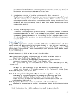 31
product innovation which enhances customer experience (as innovative solutions play vital role in
differentiating Netflix from their competitors) (ciancutti, 2010)
3. Reducing the responsibility of predicting customer growth or device engagement:
The infrastructure hosting Netflix applications need to accommodate enormous growth of content
and online streaming service customers. Hence predicting future hardware, storage and
networking requirements is very difficult as they are not constant. Hosting infrastructure in cloud
enables the firm to utilize scalability feature of AWS, which provides instant access to more
resources (ciancutti, 2010)
4. Predicting cloud computing as future:
Awareness of advantages provided by cloud technology is allowing the companies to shift from
conventional data centers to AWS. As a technology driven company, Netflix identified the
importance of cloud services and opted for it. Transition of the firm’s streaming services to AWS
showed noticeable profits by reducing cost spent on infrastructure installation and maintenance
(ciancutti, 2010)
EngineerPerspective
In August 2008, major database corruption occurred in Netflix which caused inconvenience to its DVD
mailing business. The firm was unable to ship DVDs to customers for 3 days. After that it has decided to
migrate its services to AWS (Judge, 2016). It took seven years for completely shifting services to AWS
expect Content Delivery Network. The last conventional data center of Netflix was shut down in January
2016 (SVERDLIK,2016)
Timeline for migration of Netflix services to cloud is mentioned below:
2009 – Netflix Cloud development was started and basic API catalog service was migrated to
Cloud (Cohen, Netflix’s Cloud Migration, 2013)
2010 – In May 2010, IPhone cloud development was started and the first playback services
were running in the cloud (Cohen, Netflix’s Cloud Migration, 2013)
On August 26 2010, App was launched for iPhone (Cohen, Netflix’s Cloud Migration, 2013)
(Pepitone, 2010)
On Oct 18 2010, PS3 was launched in cloud. With this service streaming members can
instantly watch thousands of TV episodes & movies on their PlayStation®3 console (Cohen,
Netflix’s Cloud Migration, 2013) (Netflix, 2016)
2011 - Back-end migration from SimpleDB to Apache Cassandra was performed,cutting the
connection to the conventional datacenter and re-tooling the architecture to build a fully
internationalized and globally distributed product. Netflix is able to rapidly deploy
services anywhere in the world using Apache Cassandra to manage highly available wide
area replication (Cockcroft, 2011)
2012 – By migrating the streaming services to cloud Netflix is able to ensure the cloud
advantages to its architecture like resiliency and robustness (Cohen, Netflix’s Cloud Migration,
2013)
Netflix also introduced Zuul which is an edge service originally designed to front the
 