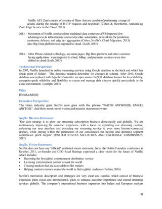 32
Netflix API. Zuul consists of a series of filters that are capable of performing a range of
actions during the routing of HTTP requests and responses (Cohen & Hawthorne, Announcing
Zuul: Edge Service in the Cloud, 2013)
2013 – Movement of Netflix services from traditional data centers to AWS imparted few
advantages to its infrastructure and services like automation, network traffic prediction,
continuous delivery and edge tier aggregation (Cohen, Netflix’s Cloud Migration, 2013)
Also Big Data platform was migrated to cloud. (Loeb, 2015)
2014 – After iPhone-related technology, accounts pages, Big Data platform and other customer
facing applications were migrated to cloud, billing and payments services were also
shifted to cloud (Loeb, 2015)
TechinicianPerspective
In 2007, Netflix launched its online streaming services using Oracle database as the back end which has
single point of failure. This database required downtime for changes in schema. After 2010, Oracle
database was replaced with Apache Cassandra, an open source NoSQL database known for its scalability,
enterprise-grade reliability and flexibility to create and manage data clusters quickly particularly in the
cloud environment. (Lampitt, 2013)
Why
(DevikaAshok)
ExecutivePerspective
The video industry giant Netflix now goes with the phrase "WATCH ANYWHERE. CANCEL
ANYTIME". And their most recent vision and mission statements were:
Netflix MissionStatement:
"Our core strategy is to grow our streaming subscription business domestically and globally. We are
continuously improving the customer experience, with a focus on expanding our streaming content,
enhancing our user interface and extending our streaming service to even more Internet-connected
devices, while staying within the parameters of our consolidated net income and operating segment
contribution profit targets" (UNITED STATES SECURITIES AND EXCHANGE COMMISSION,
2012).
Netflix VisionStatement:
Netflix does not have any "official" published vision statement, but at the Dublin Founders conference in
October, 2011, co-founder and CEO Reed Hastings expressed a clear vision for the future of Netflix
which includes:
 Becoming the best global entertainment distribution service
 Licensing entertainment content around the world
 Creating markets that are accessible to film makers
 Helping content creators around the world to find a global audience (Farhan, 2016)
Netflix's motivation description and strategies are very clear and concise, which consist of business
expansion plans (local and international), plans to enhance customer experience and extend streaming
services globally. The company’s international business expansion into Indian and European markets
 