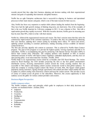 33
recently proved that they align their business planning and decision making with their organizational
mission and goals of expanding their domestic and global business.
Netflix has an agile Enterprise architecture that is successful in aligning its business and operational
processes to their main mission and goals, which is one of the main reasons for their success.
Also, Netflix has been very responsive to market shifts (almost leading the market) from the beginning.
They have had the right growth strategy of thinking long-term, not short-term. One of the examples of
that is the way Netflix launched its 2-division campaign in 2011. It was a disaster at first. But with a
rapid market growth they rapidly recovered. With this executive decision, Netflix grew its streaming user
base by more than 50%, which is in line with their mission.
Netflix Inc. followed the organizational mission and vission. The firm’s mission states that they strive for
continuously improvement of the customer experience. To achieve this, they are continuously enhancing
their user interface, updating their content catalog by including latest videos, TV shows and movies,
updating content according to customer preferences, making streaming services available on Internet-
connected devices.
The firm also provides digitally rich content to customers. This is achieved by Netflix Open Connect
program. The goal of this program is to provide the highest-quality viewing experience possible to its
subscribers. Netflix is accomplishing this goal by partnering with Internet Service Providers (ISPs) to
deliver their content more efficiently. The company partners with hundreds of ISPs to localize
substantial amounts of traffic with Open Connect Appliance embedded deployments, and they have an
open peering policy at our interconnection locations. (Netflix, 2016)
Netflix binds to its organizational vission stated by co-founder and CEO Reed Hastings. The vission
stated by Reed Hastings, the CEO includes projecting the firm as the best global entertainment
distribution service, licensing entertainment content around the world, creating markets that are
accessible to film makers and helping content creators around the world to find global audience. To
attain this company is creating original content like House of Cards, Mitt, The Square which gained
popularity among customers, signing strategic agreements with content providers which enables the firm
to update its content catalog with enourmous content and keep the conent current. This provides access
of variety of content across all genres to the subscribers. Moreover, this creates oppurtunity to find
audience across the globe for various content providers and creators.
BusinessMgmt Perspective
Netflix company values
The Netflix company values and principles which guide its employees in their daily decisions and
activities are mentioned below : (Farhan, 2016)
 Judgment
 Productivity
 Creativity
 Intelligence
 Honesty
 Communication
 Selflessness
 Reliability
 Passion
 