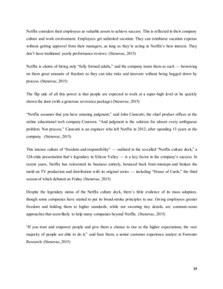 34
Netflix considers their employees as valuable assets to achieve success. This is reflected in their company
culture and work environment. Employees get unlimited vacation. They can reimburse vacation expense
without getting approval from their managers, as long as they’re acting in Netflix’s best interest. They
don’t have traditional yearly performance reviews. (Stenovac, 2015)
Netflix is claims of hiring only “fully formed adults,” and the company treats them as such — bestowing
on them great amounts of freedom so they can take risks and innovate without being bogged down by
process. (Stenovac,2015)
The flip side of all this power is that people are expected to work at a super-high level or be quickly
shown the door (with a generous severance package) (Stenovac,2015)
“Netflix assumes that you have amazing judgment,” said John Ciancutti, the chief product officer at the
online educational tech company Coursera. “And judgment is the solution for almost every ambiguous
problem. Not process.” Ciancutti is an engineer who left Netflix in 2012, after spending 13 years at the
company. (Stenovac, 2015)
This intense culture of “freedom and responsibility” — outlined in the so-called “Netflix culture deck,” a
124-slide presentation that’s legendary in Silicon Valley — is a key factor in the company’s success. In
recent years, Netflix has reinvented its business entirely, bounced back from missteps and broken the
mold on TV production and distribution with its original series — including “House of Cards,” the third
season of which debuted on Friday (Stenovac, 2015)
Despite the legendary status of the Netflix culture deck, there’s little evidence of its mass adoption,
though some companies have started to put its broad-stroke principles to use. Giving employees greater
freedom and holding them to higher standards, while not sweating tiny details, are common-sense
approaches that seem likely to help many companies beyond Netflix. (Stenovac, 2015)
“If you trust and empower people and give them a chance to rise to the higher expectations, the vast
majority of people are able to do it,” said Sam Stern, a senior customer experience analyst at Forrester
Research. (Stenovac,2015)
 