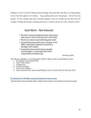 35
Employees at the Los Gatos, California-based streaming video giant know that they’re not being judged
by how hard they appear to be working — long, grueling hours aren’t encouraged — but by how they
produce. In fact, working long hours and doing adequate work can actually get you fired from the
company. Working decent hours and doing great work, in contrast,will get you a raise. (Stenovac, 2015)
(Stenovac,2015)
The following algorithms are incorporated by Netflix to improve their recommendation system
1. Personalized Video Ranker(PVR)
2. Top-N Video Ranker
3. Trending Now
4. Continue Watching
5. Video-Video Similarity
6. Page Generation: Row Selection and Ranking (Carlos A.Gomez-Uribe & Neil Hunt, 2015)
Evaluationof Netflix using ZachmanFramework
(DevikaAshok, Puneeth Reddy Challa, Raghu Vamsi Sirasala, Sravan Ghanta, Varsha Gorrepati)
 