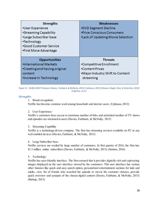 39
Figure 11 : Netflix SWOT Analysis (Davies, Fairbairn, & McNulty, 2013) (Uphouse, 2012) (Bowen, Diagle, Dion, & Valentine, 2014)
(Cigliano, et al.)
Strengths
1. Brand recognition:
Netflix has become common word among household and internet users. (Uphouse,2012)
2. User Experience:
Netflix’s customers have access to enormous number of titles and unlimited number of TV shows
and episodes are streamed to users (Davies, Fairbairn, & McNulty, 2013)
3. Streaming Capability
Netflix is a technology-driven company. The firm has streaming services available on PC or any
web enabled devices (Davies, Fairbairn, & McNulty, 2013)
4. Large Subscriber base:
Netflix services are availed by large number of customers. In first quarter of 2016, the firm has
81.5 million online subscribers (Davies, Fairbairn, & McNulty, 2013) (Statista, 2016)
5. Technology:
Netflix has user-friendly interface. The firm ensured that it provides digitally rich and captivating
images displayed on the user interface viewed by the customers. This user interface has various
other features like quick and easy search option, personalized entertainment sections for kids and
adults, view list of friends who watched the episode or movie the customer chooses, provide
quick overview and synopsis of the chosen digital content (Davies, Fairbairn, & McNulty, 2013)
(Bishop, 2013)
 