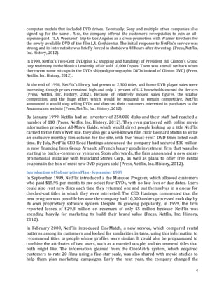 4
computer models that included DVD drives. Eventually, Sony and multiple other companies also
signed up for the same . Also, the company offered the customers sweepstakes to win an all-
expense-paid "L.A. Weekend" trip to Los Angeles as a cross-promotion with Warner Brothers for
the newly available DVD of the film L.A. Confidential. The initial response to NetFlix's service was
strong, and its Internet site was briefly forced to shut down 48 hours after it went up (Press, Netflix,
Inc. History, 2012).
In 1998, Netflix's Two-Cent DVD(plus $2 shipping and handling) of President Bill Clinton's Grand
Jury testimony in the Monica Lewinsky affair sold 10,000 Copies. There was a small set back when
there were some mix-ups in the DVDs shipped(pornographic DVDs instead of Clinton DVD) (Press,
Netflix, Inc. History, 2012).
At the end of 1998, NetFlix's library had grown to 2,300 titles, and home DVD player sales were
increasing, though prices remained high and only 1 percent of U.S. households owned the devices
(Press, Netflix, Inc. History, 2012). Because of relatively modest sales figures, the sizable
competition, and the huge effort which would be required to remain competitive, NetFlix
announced it would stop selling DVDs and directed their customers interested in purchases to the
Amazon.com website (Press, Netflix, Inc. History, 2012).
By January 1999, Netflix had an inventory of 250,000 disks and their staff had reached a
number of 110 (Press, Netflix, Inc. History, 2012). They even partnered with online movie
information provider All-Movie Guide, which would direct people looking up a title NetFlix
carried to the firm's Web site. they also got a well-known film critic Leonard Maltin to write
an exclusive monthly film column for the site, with five "must-rent" DVD titles listed each
time. By July, NetFlix CEO Reed Hastings announced the company had secured $30 million
in new financing from Group Arnault, a French luxury goods investment firm that was also
starting to back e-commerce ventures. Soon afterwards, the firm announced a new cross-
promotional initiative with Musicland Stores Corp., as well as plans to offer free rental
coupons in the box of most new DVD players sold (Press, Netflix, Inc. History, 2012).
IntroductionofSubscriptionPlan-September 1999
In September 1999, NetFlix introduced a the Marquee Program, which allowed customers
who paid $15.95 per month to pre-select four DVDs, with no late fees or due dates. Users
could also rent new discs each time they returned one and put themselves in a queue for
checked-out titles in which they were interested. The CEO, Hastings, commented that the
new program was possible because the company had 10,000 orders processed each day by
its own proprietary software system. Despite its growing popularity, in 1999, the firm
reported losses of $29.8 million on revenues of only $5 million because NetFlix was
spending heavily for marketing to build their brand value (Press, Netflix, Inc. History,
2012).
In February 2000, NetFlix introduced CineMatch, a new service, which compared rental
patterns among its customers and looked for similarities in taste, using this information to
recommend titles to people whose profiles were similar. It could also be programmed to
combine the attributes of two users, such as a married couple, and recommend titles that
both might like. The information gleaned from the CineMatch system, which required
customers to rate 20 films using a five-star scale, was also shared with movie studios to
help them plan marketing campaigns. Early the next year, the company changed the
 