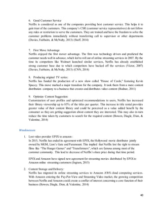 40
6. Good Customer Service
Netflix is considered as one of the companies providing best customer service. This helps it to
gain trust of the customers. This company’s CSR (customer service representatives) do not follow
any rules or restriction to serve the customers. They are trained and have the freedom to solve the
customer problems immediately without transferring call to supervisor or other departments
(Davies, Fairbairn, & McNulty, 2013) (Staff, 2014)
7. First Move Advantage
Netflix enjoyed the first mover advantage. The firm was technology driven and predicted the
customer needs well in advance, which led to roll out of online streaming services in 2007. By the
time its competitors like Walmart launched similar services, Netflix has already established
strong customer base due to which competitors have backed off the services (Victor, 2007)
(Davies, Fairbairn, & McNulty, 2013) (CNN, 2014)
8. Producing original TV series:
Netflix has funded the production of a new show called "House of Cards," featuring Kevin
Spacey. This move marked a major transition for the company. It took them from a mere content
distribution company to a business that creates and distributes video content (Bodnar, 2011)
9. Optimize Content Suggestion:
Customization of user profiles and optimized recommendations to users, Netflix has increased
their library viewership up to 85% of the titles per quarter. This increase in title rental provides
greater value of their content library and could be perceived as a value added benefit by the
consumer as they are getting suggestion about content they are interested. This may also in-turn
reduce the time taken by customers to search for the required content (Bowen, Diagle, Dion, &
Valentine, 2014)
Weaknesses
1. Lost video provider EPIX to amazon :
In 2015, Netflix has ended its agreement with EPIX, the Hollywood movie distributor jointly
owned by MGM, Lion’s Gate and Paramount. This implied that Netflix lost the right to stream
films like “The Hunger Games” and “Transformers”,which are famous among most of the
customer community. This lead to decrease of Netflix’s share price during that time period.
EPIXand Amazon have signed new agreement for streaming movies distributed by EPIXto
Amazon online streaming customers (Ingram, 2015)
2. Content Storage and Delivery:
Netflix has migrated its online streaming services to Amazon AWS cloud computing services.
With Amazon entering the Pay-Per-View and Streaming Video market, the growing competition
between Netflix and Amazon could create a conflict of interest concerning a core function of their
business (Bowen, Diagle, Dion, & Valentine, 2014)
 