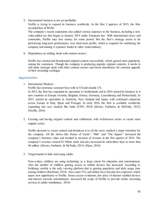 41
3. International business is not yet profitable:
Netflix is trying to expand its business worldwide. In the first 3 quarters of 2015, the firm
recorded loss of $81M.
The company’s recent expansions also added various expenses to the business, including a new
value-added tax that begun in January 2016 under European law. With international taxes and
constraints, Netflix may lose money for some period. But the firm’s strategy seems to be
prioritizing long-term performance over short-term profits, which is required for stabilizing the
company and making it a pioneer leader in video rental industry.
4. Dependency on striking deals with content owners :
Netflix has created and broadcasted original content successfully, which gained more popularity
among the customers. Though the company is producing popular original contents, it needs to
still make strategic deals with other content owners and movie distributors for constant upgrade
of their streaming catalogue.
Oppurtunities
1. International Markets :
Netflix has enormous customer base with in US and outside US.
In 2013, the firm has expanded its operations to Netherlands and in 2014 started its business in 6
new countries in Europe (Austria, Belgium, France, Germany, Luxembourg and Switzerland). In
2015, started its operations in Australia, New Zealand and Japan, with continued expansion
across Europe in Italy, Spain and Portugal. In early 2016, the firm is available worldwide
expanding into new markets like India (CNN, 2014) (Davies, Fairbairn, & McNulty, 2013)
(Netflix, 2016)
2. Creating and having original content and collaborate with well-known actors to create more
original series:
Netflix decision to create content and broadcast it to all the users marked a major transition for
the company. All the shows like House of Cards”, “Mitt” and “The Square” increased the
company’s business value and resulted in increase of revenue in the first quarter of 2014. The
company’s revenue crossed $1 billion mark and also increased its subscribers base to more than
46 million (Davies, Fairbairn, & McNulty, 2013) (Shaw, 2014)
3. Target/market to kids and young adults:
Now-a-days, children are using technology to a large extent for education and entertainment.
Also the number of children gaining access to mobile devices has increased. According to
Goldman, mobile is the only viewing platform that is gaining popularity and daily usage time
among children (Bachman, 2014). Also smart TVs and tablets have become less expensive which
opens new opportunity to Netflix. Hence access to internet, low price of internet enabled devices
and interest towards entertainment, increased the scope of Netflix to provide online streaming
services to adults (mmlindsay, 2014).
 