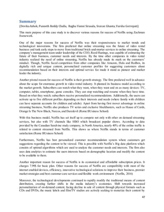 47
Summary
(DevikaAshok, Puneeth Reddy Challa, Raghu Vamsi Sirasala, Sravan Ghanta, Varsha Gorrepati)
This main purpose of this case study is to discover various reasons for success of Netflix using Zachman
framework.
One of the major reasons for success of Netflix was their responsiveness to market trends and
technological innovations. The firm predicted that online streaming was the future of video rental
business and took early steps to move from traditional brick-and-mortar services to online streaming. The
company’s management team under leadership of the CEO, Reed Hastings, was capable of estimating the
future of their business, customer needs and interests. By the time other companies in video rental
industry realized the need of online streaming, Netflix has already made its mark on the customers’
mindset. Though, Netflix faced competition from other companies like Amazon, Hulu and Redbox, its
digitally rich and unique content, personalized customer profiles for suggesting customers about
recommendation based on their interests and optimal service fee made it stand as pioneer and market
leader the industry.
Another pivotal reason for success of Netflix is their growth strategy. The firm predicted well in advance
about the scope for enormous growth in video rental industry. It planned its business model according to
the market growth. Subscribers can watch what they want, when they want and on as many devices: TV,
computer, tablet, smartphone, game consoles. They can stop watching and resume when they have time.
Based on what they watch; subscribers receive personalized recommendations. Additionally, the users can
activate up to five different profiles depending on their interests and needs (where family with children
can have separate accounts for children and adults). Apart from having first mover advantage in online
streaming business, Netflix also produces TV series and exclusive blockbusters, such as House of Cards,
Orange Is The New Black, Narcos,and Daredevil (Rome BUsiness School)
With this business model, Netflix has set itself up to compete not only with other on demand streaming
services, but also with TV channels like HBO which broadcast popular shows. According to data
provided by the Canadian Sandvine study company, in North America, nearly 40% of the online traffic is
related to content streamed from Netflix. This shows us where Netflix stands in terms of customer
satisfaction (Rome BUsiness School)
Furthermore, Netflix has best personalized customer recommendation system where customers get
suggestions regarding the content to be viewed. This is possible with Netflix’s Big data platform which
consists of optimal algorithms which are used to analyze the customer needs and interests. The firm also
uses data analytics to estimate the users interests based on demographic location and modify the content
to be available to them.
Another important reason for success of Netflix is its economical and affordable subscription prices. It
charges 7.99$ for basic plan. Other reasons for success of Netflix are compatibility with most of the
internet enabled devices, efficiency, innovative technological solutions to improve their business, premier
market strategies and best customer care services and flexible work environment (Netflix, 2016)
Moreover, the technological developments continued to rapidly modify the traditional means of content
distribution, creating further shifts in the media industry’s economics. Shift towards increased
personalization of on-demand content, facing decline in sale of content through physical formats such as
CDs and DVDs, the music labels and film/TV studios are actively seeking to monetize their content by
 