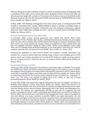 5
Marquee Program to offer unlimited rentals for $19.95 a month(inclusive of shipping), with
a maximum of four titles out at a given time (later dropped to three). At the same time, the
firm phased out single-title rentals, as 97 percent of its business was now derived from the
Marquee Program. By now, the demand for DVDs had increased to 100,000 DVDs per week
(Press, Netflix, Inc. History, 2012).
In May 2000, CEO Hastings distinguished the firm's future goal as moving beyond DVD
rentals to streaming video, stating, "What NetfFlix is about is owning a transition stage as
rental converts to video-on-demand." During the year, the company continued to expand,
with more than 7,000 titles available by year's end to a customer base of 250,000 (Press,
Netflix, Inc. History, 2012).
RevenueSharing Agreements-December 2000
In December 2000, revenue sharing agreements were signed with Warner Home Video
and Columbia Tri-Star. Multiple other studios, including Dreamworks and Artisan, also soon signed
up for the same. Also, in January 2001, NetFlix signed a deal that gave it exclusive distribution of the
DVD version of a recent arthouse hit, Croupier, which it would have for three months before the
title was available elsewhere. During the winter of 2001, NetFlix secured additional venture capital
funds, and CEO Hastings began predicting profitability by the fourth quarter of the fiscal year, when the
company's subscriber base was expected to reach 500,000. (Press,Netflix, Inc. History, 2012).
Following the September 11, 2001 terrorist attacks, the company's monthly subscription rate
doubled, due as much to fearful Americans seeking refuge at home as the dropping price of DVD
players, which now could be purchased for less than $100. Despite its rapidly growing customer
base, the company lost $21.1 million for the year on revenues of $74.3 million (Press, Netflix, Inc.
History, 2012).
Initial PublicOffering - Feb2002
In February 2002, NetFlix announced it had reached a subscription figure of 500,000. This included
the "NetFlix Lite," which cost $13.95 a month and limited users to two rentals at a time. In March,
the company revived its plans for an initial public offering (IPO), and when it sold 5.5 million shares
in late May it raised $82.5 million, more than some had expected (Press, Netflix, Inc. History, 2012).
In conjunction with the IPO, the firm also quietly amended its name to Netflix, Inc., making the "F"
lower case. The money was targeted to paying down $14.1 million in debt and covering
promotional expenses (Press, Netflix, Inc. History, 2012).
In early 2002, Netflix had opened new regional distribution sites near Los Angeles and Boston to
facilitate faster delivery to those areas (Press, Netflix, Inc. History, 2012). This proved to be
successful and profitable to the firm, which led to the opening of multiple distribution sites in other
cities like Atlanta, Denver, Detroit, Houston, Minneapolis, New York, Seattle, and Washington, D.C.,
metro areas. The expense was approximately $60,000 on each site for computers, bar-code
scanners, and printers, and the centers could handle upto 50,000 orders per day (Press, Netflix, Inc.
History, 2012). The locations were well-situated that equipped the firm to achieve overnight first
class mail delivery to as many customers as possible. Netflix's per-capita subscription rate was
almost 5 percent higher in San Francisco than East coast (who had to wait approximately four days
for an order to reach them, reducing the number of DVDs they could receive each month) because
of overnight response to customer orders (Press, Netflix, Inc. History, 2012). Each distribution site
did not maintain a full inventory, and when an order for an out-of-stock disc was received the firm's
 