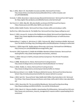 53
Mui, C.(2011, March 17). HowNetflix Innovatesand Wins. RetrievedfromForbes:
http://www.forbes.com/sites/chunkamui/2011/03/17/how-netflix-innovates-and-
wins/#72182b9bb69a
N.Amobi,T.(2014, December). Industry SurveysMovies&Entertainment. RetrievedfromS&P Capital
IQ: https://gskkr.files.wordpress.com/2015/01/movies-entertainment.pdf
Neil Hunt,N.C. (2015, May 20). Why doesNetflix useAmazon EC2? RetrievedfromQuora:
https://www.quora.com/Why-does-Netflix-use-Amazon-EC2
Netflix.(2016). Netflix Timeline. Retrievedfromhttps://media.netflix.com/en/about-netflix
Netflix Prize.(2015,December6). The Netflix Prize. Retrievedfromhttp://www.netflixprize.com/
Noren,E. (2013, January21). Analysisof the Netflix BusinessModel. RetrievedfromDigital Business
Model:http://www.digitalbusinessmodelguru.com/2013/01/analysis-of-netflix-business-
model.html
Padmanabhan,P.,Sadekar,K.,&Krishnan,G. (2015, February10). What’strending on Netflix. Retrieved
fromThe NetflixTechBlog:http://techblog.netflix.com/2015/02/whats-trending-on-netflix.html
Pepitone,J.(2010,August26). Netflix releases iPhoneapp,stockjumps.RetrievedfromCNN Money:
http://money.cnn.com/2010/08/26/technology/netflix_app/
Permalink.(2012,September7). Netflix Hits 40 Million Members& BeatsEstimates. Retrievedfrom
HackingNetflix:http://www.hackingnetflix.com/investor_relations/
Powers, J.(2014, February7).Netflix,AmazonandHuluComparison:The Ultimate Throwdown.
Youtube.
Press,S.(2000). BlockbusterInc.History.RetrievedfromFundingUniverse:
http://www.fundinguniverse.com/company-histories/blockbuster-inc-history/
Press,S. (2012). Netflix,Inc.History.RetrievedfromFundingUniverse:
http://www.fundinguniverse.com/company-histories/netflix-inc-history/
Rome BUsinessSchool.(n.d.). Netflix:TheReasonsBehind its Success. RetrievedfromRome Business
School:http://romebusinessschool.it/netflix-the-reasons-behind-its-success/
Shaw,L. (2014, April 21). ‘Houseof Cards’Helps Netflix Add 4 Million New Subscribersin Q1. Retrieved
fromWrap: http://www.thewrap.com/house-cards-helps-netflix-add-4-million-new-subscribers-
q1/
Smith,J.(2015, November25). The rise and fall of Blockbuster.RetrievedfromBayStreetBlog:
http://baystreetblog.com/2015/11/25/the-rise-and-fall-of-blockbuster/
Staff,C.(2014, March 6). 5 ReasonsNetflix Is Spearheading TheHRRevolution. RetrievedfromCEO.com:
http://www.ceo.com/human_resource_management/5-reasons-netflix-is-spearheading-the-hr-
revolution/
 