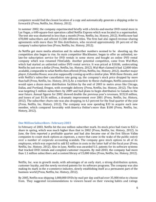 6
computers would find the closest location of a copy and automatically generate a shipping order to
forwardit (Press, Netflix, Inc.History, 2012).
In summer 2002, the company experimented briefly with a bricks-and-mortar DVD rental store in
Las Vegas, a 600-square-foot operation called Netflix Express which was located in a supermarket.
The test site was shuttered in less than a month (Press, Netflix, Inc. History, 2012). Netflix now had
670,000 subscribers and offered 11,500 different titles. The firm had also signed revenue-sharing
agreements with more than 50 film distributors, who received approximately 20 percent of the
company'ssubscription fees (Press, Netflix, Inc. History, 2012).
As Netflix got more media attention and its subscriber numbers seemed to be shooting up, the
competition also began to rise. Its main competitor Blockbuster, began to offer an unlimited, no-
late-fee subscription service for DVD rentals in some stores and bought an online DVD rental
company which was renamed FilmCaddy. Another potential competiton, came from Wal-Mart,
which had started an unlimited online DVD rental service. It was priced at $18.86, undercutting
Netflix by just over a dollar (Press, Netflix, Inc. History, 2012). Wal-Mart claimed it had 12,000 titles
available, comparable to what Netflix then offered (Press, Netflix, Inc. History, 2012). Another major
player, Columbia House, was also supposedly coming up with a similar plan. With these threats, and
with Netflix's subscriber cancellation rate going up, the company's stock price dropped by more
than half (Press, Netflix, Inc. History, 2012).As a reaction to these challenges, Netflix announced it
would open a dozen more distribution facilities by the end of 2003 in metro areas like Chicago,
Dallas, and Portland, Oregon, with overnight delivery (Press, Netflix, Inc. History, 2012). The firm
was targeting 5 million subscribers by 2009 and had plans to begin distribution to Canada in the
near future. Annual figures for 2002 showed double the previous year's revenues, $152.8 million,
and losses of just $1.56 million, a dramatic improvement over 2001 (Press, Netflix, Inc. History,
2012). The subscriber churn rate was also dropping, to 6.3 percent for the final quarter of the year
(Press, Netflix, Inc. History, 2012). The company was now spending $33 to acquire each new
member, which compared favorably with America Online's more than $100 (Press, Netflix, Inc.
History, 2012).
One MillionSubscribers -February2003
In February of 2003, Netflix hit the one million subscriber mark. Its stock price had risen to $22 a
share in spring, which was much higher than that in 2002 (Press, Netflix, Inc. History, 2012). In
June, the firm reported a profitable quarter and had also became one of the first Silicon Valley
companies to count stock options as expenses, a move that came in the wake of the public outcry
over a number of corporate accounting scandals. The company gave stock options to all of its
employees, which was expected to add $2 million in costs in the latter half of the fiscal year (Press,
Netflix, Inc. History, 2012). Also in June, Netflix was awarded U.S. patents for its software systems
that tracked DVD rentals and compiled customer requests. By mid-2003, the company had more
than 1.1 million subscribers and a content library of 15,000 titles (Press, Netflix, Inc. History,2012).
Netflix, Inc. was in growth mode, with advantages of an early start, a strong distribution system,
customer loyalty, and the newly received patents for its software programs. The company was also
making its mark in the e-commerce industry, slowly establishing itself as a permanent part of the
business world(Press, Netflix, Inc. History, 2012).
By 2005, Netflix was shipping 1,000,000 DVDs by mail per day and had over 35,000 titles to choose
from. They suggested recommendations to viewers based on their viewing habits and ratings
 