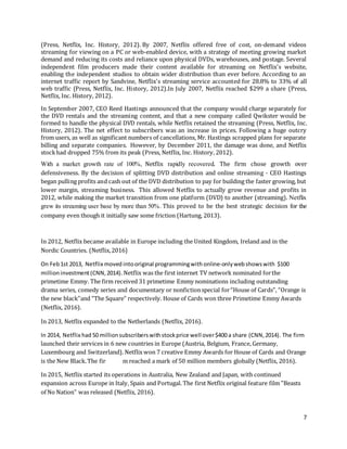 7
(Press, Netflix, Inc. History, 2012). By 2007, Netflix offered free of cost, on-demand videos
streaming for viewing on a PC or web-enabled device, with a strategy of meeting growing market
demand and reducing its costs and reliance upon physical DVDs, warehouses, and postage. Several
independent film producers made their content available for streaming on Netflix's website,
enabling the independent studios to obtain wider distribution than ever before. According to an
internet traffic report by Sandvine, Netflix's streaming service accounted for 28.8% to 33% of all
web traffic (Press, Netflix, Inc. History, 2012).In July 2007, Netflix reached $299 a share (Press,
Netflix, Inc. History, 2012).
In September 2007, CEO Reed Hastings announced that the company would charge separately for
the DVD rentals and the streaming content, and that a new company called Qwikster would be
formed to handle the physical DVD rentals, while Netflix retained the streaming (Press, Netflix, Inc.
History, 2012). The net effect to subscribers was an increase in prices. Following a huge outcry
from users, as well as significant numbers of cancellations, Mr. Hastings scrapped plans for separate
billing and separate companies. However, by December 2011, the damage was done, and Netflix
stockhad dropped 75% from its peak (Press, Netflix, Inc. History, 2012).
With a market growth rate of 100%, Netflix rapidly recovered. The firm chose growth over
defensiveness. By the decision of splitting DVD distribution and online streaming - CEO Hastings
began pulling profits and cash out of the DVD distribution to pay for building the faster growing, but
lower margin, streaming business. This allowed Netflix to actually grow revenue and profits in
2012, while making the market transition from one platform (DVD) to another (streaming). Netflix
grew its streaming user base by more than 50%. This proved to be the best strategic decision for the
company even though it initially saw some friction (Hartung, 2013).
In 2012, Netflix became available in Europe including the United Kingdom, Ireland and in the
Nordic Countries. (Netflix,2016)
On Feb1st 2013, Netflix moved intooriginal programmingwith online-onlywebshowswith $100
millioninvestment(CNN,2014).Netflix was the first internet TV network nominated forthe
primetime Emmy. The firm received 31 primetime Emmy nominations including outstanding
drama series, comedy series and documentary or nonfictionspecial for“House of Cards”, “Orange is
the new black”and “The Square” respectively. House of Cards won three Primetime Emmy Awards
(Netflix, 2016).
In 2013, Netflix expanded to the Netherlands (Netflix, 2016).
In 2014, Netflix had 50 millionsubscriberswithstockprice well over$400 a share (CNN,2014). The firm
launched their services in 6 new countries in Europe (Austria, Belgium, France, Germany,
Luxembourg and Switzerland). Netflixwon 7 creative Emmy Awards for House of Cards and Orange
is the New Black.The fir m reached a mark of 50 million members globally (Netflix, 2016).
In 2015, Netflix started its operations in Australia, New Zealand and Japan, with continued
expansion across Europe in Italy, Spain and Portugal. The first Netflix original feature film "Beasts
of No Nation" was released (Netflix, 2016).
 