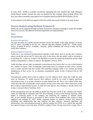 8
In early 2016, Netflix is available worldwide expanding into new markets like India (Dhapola,
2016).Chinese market remains the only one blocked for the company (Chen & Shaw, 2016). The
firm, now offersa monthly subscription for its standard plan from $8.99-$9.99 (Stetler, 2015).
A clear analysis of the different aspects of the firm willbe discussed in detail in the next section.
Success Analysis using Zachman Framework
Netflix Inc can be analyzed through Zachman framework enterprise Ontology to study the multiple
areas of its success. The different verticalcomponents are analyzed below.
What
(Sravan Ghanta)
ExecutivePerspective
The main inventory for a global internet television service like Netflix is their huge database of movies
and TV shows. According to the Eva Tse , Director ,Big Data Platform, Netflix Inc. , Netflix mainly
focuses on quality of service , scalability , elasticity , global availability and velocity to make sure they
satisfy their customers.
BusinessMgmt Perspective
Netflix has a very advanced recommendation algorithm which allows them to provide their customers
almost exactly the movies and TV shows they need. It also knows that the outside world is advancing at
an alarming rate , so they try to improve the algorithm even more by conducting hackathons giving a huge
number of programmers a chance to improve this algorithm (Powers,2014).
Netflix develops and uses their recommender system because they believe that it is core to their business
for a number of reasons. Their recommender system helps them win moments of truth: when a member
starts a session and they help that member find something engaging within a few seconds, preventing
abandonment of their service for an alternative entertainment option (Carlos A.Gomez-Uribe & Neil
Hunt, 2015).
Personalization enables them to find an audience even for relatively niche videos that would not make
sense for broadcast TV models because their audiences would be too small to support significant
advertising revenue, or to occupy a broadcast or cable channel time slot. This is very evident in their data,
which show that their recommender system spreads viewing across many more videos much more evenly
than would an unpersonalized system. To make this more precise, they introduce a specific metric next
(Carlos A.Gomez-Uribe & Neil Hunt, 2015).
Netflix management team has the ability to predict the long term needs of the customers and market.
Under the leadership of cofounder and CEO, Reed Hastings, it took several strategic decisions which
helped in achieving profits to the company and projecting the company as industry leader.
One of such strategic decision is movement of firm’s services from traditional data centers to cloud
supported and managed by AWS. Netflix constantly updates its business services with advanced
technology like implementing Big data platform for data analytics, advanced algorithms and
infrastructure. One such advanced concept is effective catalog size (ECS). It is a metric that describes
how spread viewing is across the items in Netflix’s catalog. If most viewing comes from a single video, it
 