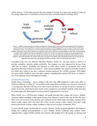 9
will be close to 1. If all videos generate the same amount of viewing, it is close to the number of videos in
the catalog. Otherwise it is somewhere in between (Carlos A.Gomez-Uribe & Neil Hunt, 2015).
Figure 1 : Netflix iterates quickly to prototype an algorithm through offline experimentation by analyzing historical data to
quantify how well a new algorithm can predict previous positive member engagement, such as plays. The key underlying
assumption, which is not always true, is that members would have engaged with their product in exactly the same way, for
example, playing the same videos, had the new algorithm been used to generate recommendations. Once they see encouraging-
enough results in offline experiments, theybuild an A/B test to use the new algorithm to generate recommendations for
members. If the A/B test succeeds, they change their product to use that new algorithm by default. If the A/B test is flat or
negative, they either abandon the research direction or go back to the offline experimentation world to try to make the new
algorithm even better for a possible future A/B test (Carlos A.Gomez-Uribe & Neil Hunt, 2015)
According to the Eva Tse, Director, Big Data Platform, Netflix Inc., the firm moved to AWS as it
provides scalability, elasticity, global availability. The company was also impressed by the key focus
AWS has on velocity. Scalability and Elasticity in AWS allows Netflix to incorporate their search
algorithms efficiently without the tension of issues related scalability. The speed in connection results in
less buffer time, which in turn give a pleasant viewing experience for a Netflix customer. AWS global
foot print enables Netflix to move into other countries expanding their market.AWS focus on velocity is
one of the important factors that impressed Netflix.
ArchitectPerspective
Netflix being a technology – driven company with more than 2000 employees in their main office in
Northern California, of which 2/3rd
are technical staff, cannot focus on testing a new theory or concept for
a very long time. But with AWS they were able to test a new theory or concept on anyone at anytime in a
matter of seconds, which boosts their income when compared to conventional methods which took days
for getting approvals about required resources from IT department for every issue.
When Netflix was a DVD-by-mail company and people provided their ratings and reviews. Initially,
customers added something to their queue because they wanted to watch it later may be after few days.
There was cost involved in this decision and a delayed reward. With instant streaming, customers have
option to play content and if they don’t like it they can just switch to other content. Users don’t really
perceive the benefit of giving explicit feedback,so they invest less effort (Vanderbilt, 2013).
To deal with the proper identification of customer interests, Netflix designed algorithms that helped in
finding best suitable recommendations to users. Initially, Netflix conducted some analysis which
suggested that a typical Netflix member loses interest after perhaps 60 to 90 seconds of choosing and
 