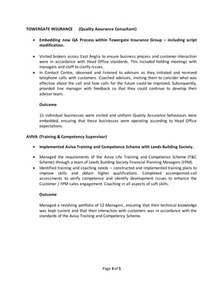 Page 3 of 5
TOWERGATE INSURANCE (Quality Assurance Consultant)
 Embedding new QA Process within Towergate Insurance Group – including script
modification.
 Visited brokers across East Anglia to ensure business process and customer interaction
were in accordance with Head Office standards. This included holding meetings with
managers and staff to clarify issues.
 In Contact Centre, observed and listened to advisers as they initiated and received
telephone calls with customers. Coached advisors, inviting them to consider what was
effective about the call and how calls for the future could be improved. Subsequently,
provided line manager with feedback so that they could continue to develop their
adviser team.
Outcome
15 individual businesses were visited and uniform Quality Assurance behaviours were
embedded, ensuring that these businesses were operating according to Head Office
expectations.
AVIVA (Training & Competency Supervisor)
 Implemented Aviva Training and Competence Scheme with Leeds Building Society.
 Managed the requirements of the Aviva Life Training and Competence Scheme (T&C
Scheme) through a team of Leeds Building Society Financial Planning Managers (FPM).
 Identified training and coaching needs – constructed and implemented training plans to
improve skills and obtain higher qualifications. Completed accompanied-call
assessments to verify competence and identify development issues to enhance the
Customer / FPM sales engagement. Coaching in all aspects of soft skills.
Outcome
Managed a revolving portfolio of 12 Managers, ensuring that their technical knowledge
was kept current and that their interaction with customers was in accordance with the
standards of the Aviva Training and Competency Scheme.
 