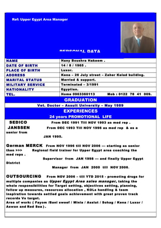 Ref: Upper Egypt Area Manager
PERSONAL DATA
NAME Hany Boushra Hakeem .
DATE OF BIRTH 14 / 8 / 1965 .
PLACE OF BIRTH Luxor.
ADDRESS Kena – 26 July street – Zaher Kelad building.
MARITAL STATUS Married & support.
MILITARY SERVICE Terminated – 3/1991
NATIONALITY Egyptian.
TEL. Home 0963360113 Mob : 0122 78 41 009.
GRADUATION
Vet. Doctor – Assuit University – May 1989
EXPERIENCES
24 years PROMOTIONAL LIFE
SEDICO From DEC 1991 Till NOV 1993 as med rep .
JANSSEN From DEC 1993 Till NOV 1996 as med rep & as a
senior from
JAN 1995.
German MERCK From NOV 1996 till NOV 2006 --- starting as senior
then >>> Regional field trainer for Upper Egypt area coaching the
med reps .
Supervisor from JAN 1998 --- and finally Upper Egypt
District
Manager from JAN 2000 till NOV 2006.
OUTSOURCING From NOV 2006 – till YTD 2015 - promoting drugs for
multiple companies as Upper Egypt Area sales manager, taking the
whole responsibilities for Target setting, objectives setting, planning,
follow up measures, resources allocation , KOLs handling & team
inspiration towards settled goals achievement with great proven track
records Vs target.
Area of work: ( Fayom /Bani sweef / Minia / Assiut / Sohag / Kena / Luxor /
Aswan and Red Sea ) .
 