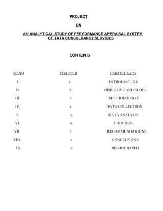 PROJECT
ON
AN ANALYTICAL STUDY OF PERFORMANCE APPRAISAL SYSTEM
OF TATA CONSULTANCY SERVICES
CONTENTS
SR.NO CHAPTER PARTICULARS
I. 1. INTRODUCTION
II. 2. OBJECTIVE AND SCOPE
III. 3. METHODOLOGY
IV. 4. DATA COLLECTION
V. 5. DATA ANALYSIS
VI. 6. FINDINGS
VII. 7. RECOMMENDATIONS
VIII. 8. CONCLUSIONS
IX. 9. BIBLIOGRAPHY
 