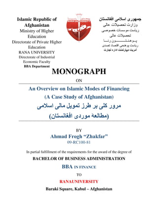 MONOGRAPH
ON
An Overview on Islamic Modes of Financing
(A Case Study of Afghanistan)
‫ط‬ ‫ب‬ ‫کلی‬ ‫ر‬ ‫م‬‫یل‬ ‫ت‬‫اسامی‬ ‫مالی‬
(‫افغانستا‬ ‫ردی‬ ‫م‬ ‫مطالعۀ‬)
BY
Ahmad Frogh “Zhakfar”
09-RC100-81
In partial fulfillment of the requirements for the award of the degree of
BACHELOR OF BUSINESS ADMINISTRATION
BBA IN FINANCE
TO
RANAUNIVERSITY
Baraki Square, Kabul – Afghanistan
‫افغانستا‬ ‫اسامی‬ ‫ری‬ ‫ج‬
‫عالی‬ ‫تحصیات‬ ‫وزارت‬
‫خصوصی‬ ‫موسسات‬ ‫ریاست‬
‫عالی‬ ‫تحصیات‬
‫رنــــا‬ ‫پـــوهـنــتــــــــــــون‬
‫تصدی‬ ‫اقتصاد‬ ‫پوهنحی‬ ‫ریاست‬
‫تجارت‬ ‫ادار‬ ‫ت‬ ‫دیپارت‬ ‫یت‬ ‫آم‬
Islamic Republic of
Afghanistan
Ministry of Higher
Education
Directorate of Private Higher
Education
RANA UNIVERSITY
Directorate of Industrial
Economic Faculty
BBA Department
 