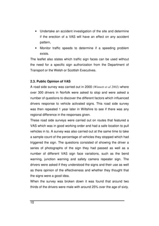 10
• Undertake an accident investigation of the site and determine
if the erection of a VAS will have an effect on any accident
pattern,
• Monitor traffic speeds to determine if a speeding problem
exists.
The leaflet also states which traffic sign faces can be used without
the need for a specific sign authorization from the Department of
Transport or the Welsh or Scottish Executives.
2.3. Public Opinion of VAS
A road side survey was carried out in 2000 (Winnett et al 2002) where
over 300 drivers in Norfolk were asked to stop and were asked a
number of questions to discover the different factors which influenced
drivers response to vehicle activated signs. This road side survey
was then repeated 1 year later in Wiltshire to see if there was any
regional difference in the responses given.
These road side surveys were carried out on routes that featured a
VAS which was in good working order and had a safe location to pull
vehicles in to. A survey was also carried out at the same time to take
a sample count of the percentage of vehicles they stopped which had
triggered the sign. The questions consisted of showing the driver a
series of photographs of the sign they had passed as well as a
number of different VAS sign face variations, such as the bend
warning, junction warning and safety camera repeater sign. The
drivers were asked if they understood the signs and their use as well
as there opinion of the effectiveness and whether they thought that
the signs were a good idea.
When the survey was broken down it was found that around two
thirds of the drivers were male with around 25% over the age of sixty.
 