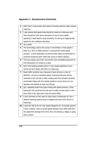 108
Appendix 5 – Questionnaire Comments
1 Didn't feel I could answer Q14 without knowing what the wider scheme
might be.
2 I also believe that speed limits should be raised on motorways and
there should be more driver education on how to drive safely -
speeding in itself doesn't cause accidents, it's driving at inappropriate
speeds for the conditions that does.
3 very useful
4 The terminology used in the survey is not familiar to most people I
think (e.g. VAS, or safety camera? I assumed this meant speed
camera). A brief explanation of all terms that might not be familiar to
everyone should be given within the survey or before taking it.
5 "Cut your speed, save fuel!" may be the more compelling argument as
the hydrocarbon era draws to a close.
6 don't mind getting penalty points if I was caught speeding in town
centre but don't agree with them on motorways
7 Road traffic accidents occur because of poor driving or a lack of
attention, not due to excessive speed. Improving the poor driving
standards in the UK with a wider ranging and more stringent practical
examination along with time based retests to ensure drivers do not
develop a lax attitude to their own driving.
8 got 1 speeding ticket from police hiding with speed cameras, I think
paying the fine would be the only way to make me slow down in that
area which it did, signs don't have the same affect
9 I can't comment on the need for these signs in Edinburgh as I am a
distance learning student living in England and have never driven in
Edinburgh.
10 I pass the VAS at the A1 near Queen Margaret Uni. It's largely ignored.
I have, however, seen an actual speed indicator work really well when
the speed limit changes from 60 to 30 or 20 entering a village or going
past a school
 
