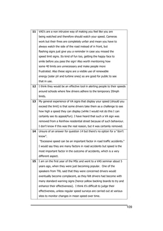 109
11 VAS’s are a non intrusive way of making you feel like you are
being watched and therefore should watch your speed. Cameras
work but their fines are completely unfair and mean you have to
always watch the side of the road instead of in front, but
flashing signs just give you a reminder in case you missed the
speed limit signs. Its kind of fun too, getting the happy face to
smile before you pass the sign! Also worth mentioning how
some 40 limits are unnecessary and make people more
frustrated. Also these signs are a visible use of renewable
energy (solar pV and turbine ones) so are good for public to see
that in use.
12 I think they would be an effective tool in alerting people to their speeds
around schools where few drivers adhere to the temporary 20mph
limits.
13 My general experience of VA signs that display your speed (should you
exceed the limit) is that some drivers take them as a challenge to see
how high a speed they can display (while I would not do this I can
certainly see its appeal/fun). I have heard that such a VA sign was
removed from a Renfrew residential street because of such behaviour.
I don't know if this was the real reason, but it was certainly removed.
14 Unsure of an answer for question 14 but there's no option for a “don't
know”.
"Excessive speed can be an important factor in road traffic accidents."
I would say they are many factors in road accidents but speed is the
most important factor in the outcome of accidents, which is a very
different aspect.
15 I am on the first year of the MSc and went to a VAS seminar about 5
years ago, when they were just becoming popular. One of the
speakers from TRL said that they were concerned drivers would
eventually become complacent, as they felt drivers had become with
many standard warning signs (hence yellow backing boards to try and
enhance their effectiveness). I think it's difficult to judge their
effectiveness, unless regular speed surveys are carried out at various
sites to monitor changes in mean speed over time.
 