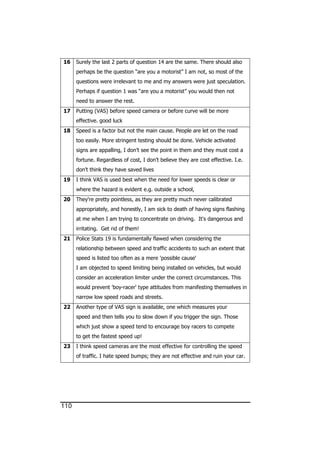110
16 Surely the last 2 parts of question 14 are the same. There should also
perhaps be the question “are you a motorist” I am not, so most of the
questions were irrelevant to me and my answers were just speculation.
Perhaps if question 1 was “are you a motorist” you would then not
need to answer the rest.
17 Putting (VAS) before speed camera or before curve will be more
effective. good luck
18 Speed is a factor but not the main cause. People are let on the road
too easily. More stringent testing should be done. Vehicle activated
signs are appalling, I don’t see the point in them and they must cost a
fortune. Regardless of cost, I don’t believe they are cost effective. I.e.
don’t think they have saved lives
19 I think VAS is used best when the need for lower speeds is clear or
where the hazard is evident e.g. outside a school,
20 They're pretty pointless, as they are pretty much never calibrated
appropriately, and honestly, I am sick to death of having signs flashing
at me when I am trying to concentrate on driving. It's dangerous and
irritating. Get rid of them!
21 Police Stats 19 is fundamentally flawed when considering the
relationship between speed and traffic accidents to such an extent that
speed is listed too often as a mere 'possible cause'
I am objected to speed limiting being installed on vehicles, but would
consider an acceleration limiter under the correct circumstances. This
would prevent 'boy-racer' type attitudes from manifesting themselves in
narrow low speed roads and streets.
22 Another type of VAS sign is available, one which measures your
speed and then tells you to slow down if you trigger the sign. Those
which just show a speed tend to encourage boy racers to compete
to get the fastest speed up!
23 I think speed cameras are the most effective for controlling the speed
of traffic. I hate speed bumps; they are not effective and ruin your car.
 