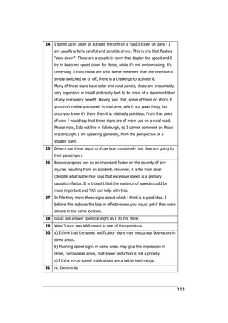 111
24 I speed up in order to activate the one on a road I travel on daily - I
am usually a fairly careful and sensible driver. This is one that flashes
"slow down". There are a couple in town that display the speed and I
try to keep my speed down for those, while it's not embarrassing, it’s
unnerving. I think those are a far better deterrent than the one that is
simply switched on or off, there is a challenge to activate it.
Many of these signs have solar and wind panels, these are presumably
very expensive to install and really look to be more of a statement than
of any real safety benefit. Having said that, some of them do shock if
you don't realise you speed in that area, which is a good thing, but
once you know it's there then it is relatively pointless. From that point
of view I would say that these signs are of more use on a rural road.
Please note, I do not live in Edinburgh, so I cannot comment on those
in Edinburgh, I am speaking generally, from the perspective of a
smaller town.
25 Drivers use these signs to show how excessively fast they are going to
their passengers
26 Excessive speed can be an important factor on the severity of any
injuries resulting from an accident. However, it is far from clear
(despite what some may say) that excessive speed is a primary
causation factor. It is thought that the variance of speeds could be
more important and VAS can help with this.
27 In Fife they move these signs about which i think is a good idea. I
believe this reduces the loss in effectiveness you would get if they were
always in the same location.
28 Could not answer question eight as I do not drive.
29 Wasn’t sure was VAS meant in one of the questions
30 a) I think that the speed notification signs may encourage boy-racers in
some areas.
b) Flashing speed signs in some areas may give the impression in
other, comparable areas, that speed reduction is not a priority.
c) I think in-car speed notifications are a better technology.
31 no Comments
 
