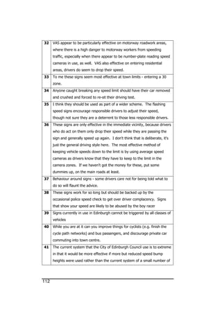 112
32 VAS appear to be particularly effective on motorway roadwork areas,
where there is a high danger to motorway workers from speeding
traffic, especially when there appear to be number-plate reading speed
cameras in use, as well. VAS also effective on entering residential
areas, drivers do seem to drop their speed.
33 To me these signs seem most effective at town limits - entering a 30
zone.
34 Anyone caught breaking any speed limit should have their car removed
and crushed and forced to re-sit their driving test.
35 I think they should be used as part of a wider scheme. The flashing
speed signs encourage responsible drivers to adjust their speed,
though not sure they are a deterrent to those less responsible drivers.
36 These signs are only effective in the immediate vicinity, because drivers
who do act on them only drop their speed while they are passing the
sign and generally speed up again. I don't think that is deliberate, it's
just the general driving style here. The most effective method of
keeping vehicle speeds down to the limit is by using average speed
cameras as drivers know that they have to keep to the limit in the
camera zones. If we haven't got the money for these, put some
dummies up, on the main roads at least.
37 Behaviour around signs - some drivers care not for being told what to
do so will flaunt the advice.
38 These signs work for so long but should be backed up by the
occasional police speed check to get over driver complacency. Signs
that show your speed are likely to be abused by the boy racer
39 Signs currently in use in Edinburgh cannot be triggered by all classes of
vehicles
40 While you are at it can you improve things for cyclists (e.g. finish the
cycle path networks) and bus passengers, and discourage private car
commuting into town centre.
41 The current system that the City of Edinburgh Council use is to extreme
in that it would be more effective if more but reduced speed bump
heights were used rather than the current system of a small number of
 