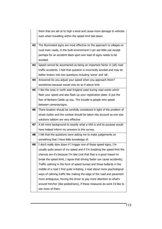 113
them that are set at to high a level and cause more damage to vehicles
even when travelling within the speed limit laid down.
42 The illuminated signs are most effective on the approach to villages on
rural main roads, in the built environment I can see little use except
perhaps for an accident black spot over load of signs needs to be
avoided
43 Speed cannot be ascertained as being an important factor in (all) road
traffic accidents. I feel that question is incorrectly worded and may be
better broken into two questions including 'some' and 'all'.
44 Answered Do you adjust your speed when you approach them?
sometimes because would only do so if above limit
45 I like the ones in north east England used during road works which
flash your speed and also flash up your registration plate. It put the
fear of Barbara Castle up you. The trouble is people who speed
between cameras/signs.
46 There location should be carefully considered in light of the problem of
street clutter and the context should be taken into account as one size
solutions seldom are very effective
47 A bit more background to exactly what a VAS is and its purpose would
have helped inform my answers to this survey.
48 I felt that the questions were asking me to make judgements on
something that I have little knowledge of.
49 I don't really slow down if I trigger one of those speed signs, I'm
usually quite aware of my speed and if I'm breaking the speed limit the
chances are it's because I'm late (not that that is a good reason to
break the speed limit, I agree that driving faster can cause accidents).
Traffic calming in the form of speed bumps and those bollards in the
middle of a road I find quite irritating. I read about more psychological
ways of calming traffic like making the edge of the road and pavement
more ambiguous, forcing the driver to pay more attention to what's
around him/her (like pedestrians), if these measures do work I'd like to
see more of them.
 