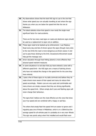 114
50 My observations shows that the best VAS sign to use is the one that
shows what speed your are actually travelling at and where the sign
thanks you when you are below the speed limit like the one at
Wilkieston
51 The latest statistics show that speed is now rarely the single most
significant factor for road accidents.
There are far too many road signs on roads and electronic signs should
be used as a replacement to signs not an addition.
52 These signs need to be backed up by enforcement. I use Maybury
Road every day and lots of drivers ignore the signs (though many stick
to the new limit) the road is more dangerous as drivers weave in and
out to pass those sticking to the limit. Occasional enforcement would
help get the message over.
53 driver education through hard hitting adverts is more effective than
physical speed restraint measures
54 In some situations it is not clear that you have entered a zone with a
different speed limit - the VAS signs are a means of alerting drivers
who have not noticed the change in the speed limit for the zone they
have entered.
55 I pass a few of these signs on my daily commute and believe they do
make drivers more aware of their speed and many do reduce their
speed accordingly. Modern cars are very quiet and comfortable and
many drivers are simply unaware that they are driving significantly
above the speed limit. Others simply don't care and flashing signs will
never change their behaviour.
The signs that I believe are the most effective are the ones that show
your true speed and are combined with a happy or sad face.
The others that simply flash the speed limit are easier to ignore and I
regularly pass one of these in Midlothian, which is in a 30limit but the
average speed for all vehicles past it is probably at or very near 40mph.
This sign was poorly setup when first installed and would flash even
 