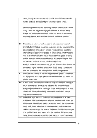 115
when passing at well below the speed limit. It remained like this for
months and local drivers don't give a monkeys about it now.
I think the problem with not displaying the true speed is that a driver
doing 31mph will trigger the sign just the same as a driver doing
40mph. No greater embarrassment factor and if 90% of drivers are
triggering the sign, then it quickly becomes completely ignored.
56 The real issue with road traffic accidents is the consistent lack of
driving tuition in hazard awareness perception and the requirement for
concentration on driving above all else. There are many situations
where a higher speed would be safe at certain times, whilst the same
road on a different day/time would dictate a slower speed, all easily
spotted if drivers understood hazards to a much higher degree than
can often be observed in many situations at present.
Money is spent on various measures, yet the real issue of re-training all
drivers to a higher standard is not taking place, except I understand
with PSV drivers with the new legislation appertaining to them.
57 Physical traffic calming is the only way to reduce speeds. I hate them
but it physically stops high speeds. Enforcement works but it cant be
present all the time.
58 If there was a comprehensive and joint up public transport strategy it
would be more cost effective and better for the environment as
everything implemented in Edinburgh causes more danger to all road
users other than speed reducing measures in side streets 20mph
maybe they should be less
59 I feel these signs are more effective than Safety cameras or speed
bumps that seem to make people speed up between them. I also feel
strongly that inappropriate speed is a factor in RTAs, not actual speed.
In my view, speed is seen as an easily regulated issue rather than
tackling the more subjective issue of dangerous / inattentive driving or
poor quality drivers. Also, speed reduction measure like bumps only
cause drivers to swerve all over the road trying to 'centre' themselves
 