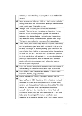 117
cameras you know where they are perhaps there could also be mobile
versions
67 Speed cameras need to be more visible as a fine is a better method of
slowing people down than embarrassment. A VAS just before a camera
would greatly reduce the speed in an area.
68 The signs which have smiley and sad faces are also effective -
especially if they can be seen from a distance. Example of the type
that used to used occasionally on the approach from the north to
Eddleston in the Scottish Borders. I have witnessed this sign being
very effective in slowing down traffic on the approach to the village.
This has now been replaced by a permanent flashing speed sign.
69 Traffic calming measures are highly effective, but speed up the damage
done on suspension, so works out highly expensive in the long run for
the driver. Visual signs do absolutely nothing. Speed cameras are the
most effective, there should be no cash bonus, just two chances then a
six month ban. VAS WOULD be more useful on motorways to enforce
the three second rule, or telling people they are not under obligation to
give way at slip roads joining. more car accidents occur because of
people not knowing where they are meant to be on the road, not
because of speed in my opinion.
70 I think VAS are more appropriate in rural/outer urban environments - I
don't think they are suitable in more cluttered urban environments.
71 I think there are many more important factors t0 17 above. Health,
Experience, Weather, Drugs, Alcohol etc
72 Positive feedback units (28mph - Thank You!) are more effective
73
Speed is a factor in 100% of accidents - if the vehicle's not moving, it
won't have an accident. Poor driving standards are to blame mostly;
combined with the capabilities of modern cars (I saw a lot of this whilst
working as a van driver). I don't like the flashing hazard signs,
especially out of town - the one on the Currie - Heriot-Watt road
surprised me at night; this could have consequences as it's very close
to the corner it's warning of. The numbers are effective (as in
Wilkieston), as all drivers can see them. I don't think cameras, flashing
 