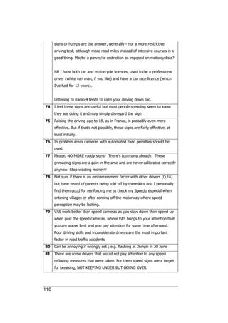 118
signs or humps are the answer, generally - nor a more restrictive
driving test, although more road miles instead of intensive courses is a
good thing. Maybe a power/cc restriction as imposed on motorcyclists?
NB I have both car and motorcycle licences, used to be a professional
driver (white van man, if you like) and have a car race licence (which
I've had for 12 years).
Listening to Radio 4 tends to calm your driving down too.
74 I feel these signs are useful but most people speeding seem to know
they are doing it and may simply disregard the sign
75 Raising the driving age to 18, as in France, is probably even more
effective. But if that's not possible, these signs are fairly effective, at
least initially.
76 In problem areas cameras with automated fixed penalties should be
used.
77 Please, NO MORE ruddy signs! There's too many already. Those
grimacing signs are a pain in the arse and are never calibrated correctly
anyhow. Stop wasting money!!
78 Not sure if there is an embarrassment factor with other drivers (Q.16)
but have heard of parents being told off by there kids and I personally
find them good for reinforcing me to check my Speedo especial when
entering villages or after coming off the motorway where speed
perception may be lacking.
79 VAS work better than speed cameras as you slow down then speed up
when past the speed cameras, where VAS brings to your attention that
you are above limit and you pay attention for some time afterward.
Poor driving skills and inconsiderate drivers are the most important
factor in road traffic accidents
80 Can be annoying if wrongly set ; e.g. flashing at 26mph in 30 zone
81 There are some drivers that would not pay attention to any speed
reducing measures that were taken. For them speed signs are a target
for breaking, NOT KEEPING UNDER BUT GOING OVER.
 