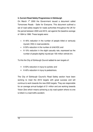 12
3. Current Road Safety Programmes in Edinburgh
On March 1st
2000 the Government issued a document called
Tomorrows Roads - Safer for Everyone. This document outlined a
set of road safety targets for roads authorities throughout the UK for
the period between 2000 and 2010, set against the baseline average
of 1994 to 1998. These targets were:
• A 40% reduction in the number of people killed or seriously
injured ( KSI) in road accidents;
• A 50% reduction in the number of child KSI; and
• A 10% reduction in the slight casualty rate, expressed as the
number of people slightly injured per 100 million vehicle km.
To this the City of Edinburgh Council added its own targets of:
• A 50% reduction in injury to cyclists; and
• A 40% reduction in injury to pedestrians.
The City of Edinburgh Council’s Road Safety section have been
working to meet the 2010 targets with great success and will
continue to work towards the new 2020 targets. They are responsible
for an average annual budget of £1 million and are working towards
Vision Zero which means achieving a city road system where no one
is killed in a road traffic accident.
 