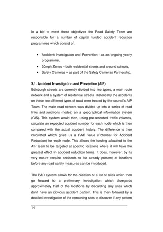 14
In a bid to meet these objectives the Road Safety Team are
responsible for a number of capital funded accident reduction
programmes which consist of:
• Accident Investigation and Prevention - as an ongoing yearly
programme,
• 20mph Zones – both residential streets and around schools,
• Safety Cameras – as part of the Safety Cameras Partnership,
3.1. Accident Investigation and Prevention (AIP)
Edinburgh streets are currently divided into two types, a main route
network and a system of residential streets. Historically the accidents
on these two different types of road were treated by the council’s AIP
Team. The main road network was divided up into a series of road
links and junctions (nodes) on a geographical information system
(GIS). This system would then, using pre-recorded traffic volumes,
calculate an expected accident number for each node which is then
compared with the actual accident history. The difference is then
calculated which gives us a PAR value (Potential for Accident
Reduction) for each node. This allows the funding allocated to the
AIP team to be targeted at specific locations where it will have the
greatest effect in accident reduction terms. It does, however, by its
very nature require accidents to be already present at locations
before any road safety measures can be introduced.
The PAR system allows for the creation of a list of sites which then
go forward to a preliminary investigation which disregards
approximately half of the locations by discarding any sites which
don’t have an obvious accident pattern. This is then followed by a
detailed investigation of the remaining sites to discover if any pattern
 