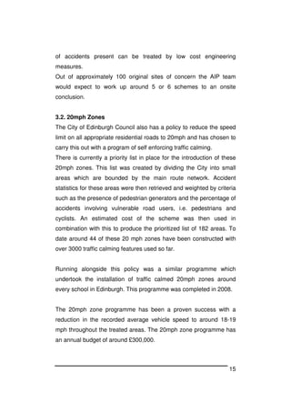 15
of accidents present can be treated by low cost engineering
measures.
Out of approximately 100 original sites of concern the AIP team
would expect to work up around 5 or 6 schemes to an onsite
conclusion.
3.2. 20mph Zones
The City of Edinburgh Council also has a policy to reduce the speed
limit on all appropriate residential roads to 20mph and has chosen to
carry this out with a program of self enforcing traffic calming.
There is currently a priority list in place for the introduction of these
20mph zones. This list was created by dividing the City into small
areas which are bounded by the main route network. Accident
statistics for these areas were then retrieved and weighted by criteria
such as the presence of pedestrian generators and the percentage of
accidents involving vulnerable road users, i.e. pedestrians and
cyclists. An estimated cost of the scheme was then used in
combination with this to produce the prioritized list of 182 areas. To
date around 44 of these 20 mph zones have been constructed with
over 3000 traffic calming features used so far.
Running alongside this policy was a similar programme which
undertook the installation of traffic calmed 20mph zones around
every school in Edinburgh. This programme was completed in 2008.
The 20mph zone programme has been a proven success with a
reduction in the recorded average vehicle speed to around 18-19
mph throughout the treated areas. The 20mph zone programme has
an annual budget of around £300,000.
 