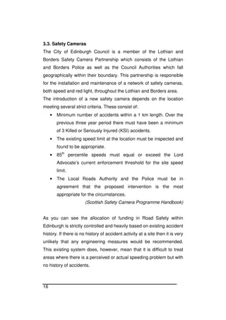 16
3.3. Safety Cameras
The City of Edinburgh Council is a member of the Lothian and
Borders Safety Camera Partnership which consists of the Lothian
and Borders Police as well as the Council Authorities which fall
geographically within their boundary. This partnership is responsible
for the installation and maintenance of a network of safety cameras,
both speed and red light, throughout the Lothian and Borders area.
The introduction of a new safety camera depends on the location
meeting several strict criteria. These consist of:
• Minimum number of accidents within a 1 km length. Over the
previous three year period there must have been a minimum
of 3 Killed or Seriously Injured (KSI) accidents.
• The existing speed limit at the location must be inspected and
found to be appropriate.
• 85th
percentile speeds must equal or exceed the Lord
Advocate’s current enforcement threshold for the site speed
limit.
• The Local Roads Authority and the Police must be in
agreement that the proposed intervention is the most
appropriate for the circumstances.
(Scottish Safety Camera Programme Handbook)
As you can see the allocation of funding in Road Safety within
Edinburgh is strictly controlled and heavily based on existing accident
history. If there is no history of accident activity at a site then it is very
unlikely that any engineering measures would be recommended.
This existing system does, however, mean that it is difficult to treat
areas where there is a perceived or actual speeding problem but with
no history of accidents.
 