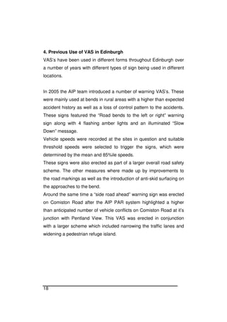 18
4. Previous Use of VAS in Edinburgh
VAS’s have been used in different forms throughout Edinburgh over
a number of years with different types of sign being used in different
locations.
In 2005 the AIP team introduced a number of warning VAS’s. These
were mainly used at bends in rural areas with a higher than expected
accident history as well as a loss of control pattern to the accidents.
These signs featured the “Road bends to the left or right” warning
sign along with 4 flashing amber lights and an illuminated “Slow
Down” message.
Vehicle speeds were recorded at the sites in question and suitable
threshold speeds were selected to trigger the signs, which were
determined by the mean and 85%ile speeds.
These signs were also erected as part of a larger overall road safety
scheme. The other measures where made up by improvements to
the road markings as well as the introduction of anti-skid surfacing on
the approaches to the bend.
Around the same time a “side road ahead” warning sign was erected
on Comiston Road after the AIP PAR system highlighted a higher
than anticipated number of vehicle conflicts on Comiston Road at it’s
junction with Pentland View. This VAS was erected in conjunction
with a larger scheme which included narrowing the traffic lanes and
widening a pedestrian refuge island.
 