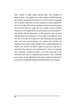 20
More recently in 2008, speed warning signs were installed on
Maybury Road. This location lies on the outskirts of West Edinburgh
and could be considered to be semi-rural. It had a 4 lane carriageway
with no central reservation and was covered by a national speed limit
for the full length of the scheme. A history of loss of control accidents
had occurred along its length with the majority involving vehicles
crossing over the double white line and striking oncoming vehicles. It
was decided that the introduction of VAS along the route would be
complemented by the reduction of the number of southbound lanes
from two to one with the creation of a new chevroned lane separating
north and south bound vehicles, the scheme also included the
reduction of the original national speed limit to a posted speed limit of
40mph. This scheme has been in place for just over a year and in
that period the accidents have reduced from a total of 13 personal
injury accidents, including one fatal, in the three years prior to the
schemes construction to 1 personal injury accident in the 1 year post
construction. As yet, although the short term results are promising, it
is too early to reasonably forecast the effectiveness of this scheme.
 