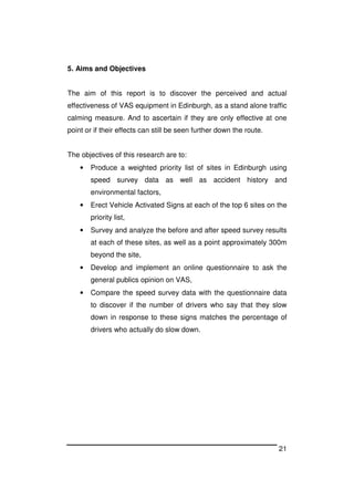 21
5. Aims and Objectives
The aim of this report is to discover the perceived and actual
effectiveness of VAS equipment in Edinburgh, as a stand alone traffic
calming measure. And to ascertain if they are only effective at one
point or if their effects can still be seen further down the route.
The objectives of this research are to:
• Produce a weighted priority list of sites in Edinburgh using
speed survey data as well as accident history and
environmental factors,
• Erect Vehicle Activated Signs at each of the top 6 sites on the
priority list,
• Survey and analyze the before and after speed survey results
at each of these sites, as well as a point approximately 300m
beyond the site,
• Develop and implement an online questionnaire to ask the
general publics opinion on VAS,
• Compare the speed survey data with the questionnaire data
to discover if the number of drivers who say that they slow
down in response to these signs matches the percentage of
drivers who actually do slow down.
 
