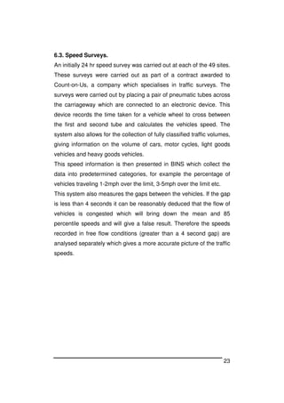 23
6.3. Speed Surveys.
An initially 24 hr speed survey was carried out at each of the 49 sites.
These surveys were carried out as part of a contract awarded to
Count-on-Us, a company which specialises in traffic surveys. The
surveys were carried out by placing a pair of pneumatic tubes across
the carriageway which are connected to an electronic device. This
device records the time taken for a vehicle wheel to cross between
the first and second tube and calculates the vehicles speed. The
system also allows for the collection of fully classified traffic volumes,
giving information on the volume of cars, motor cycles, light goods
vehicles and heavy goods vehicles.
This speed information is then presented in BINS which collect the
data into predetermined categories, for example the percentage of
vehicles traveling 1-2mph over the limit, 3-5mph over the limit etc.
This system also measures the gaps between the vehicles. If the gap
is less than 4 seconds it can be reasonably deduced that the flow of
vehicles is congested which will bring down the mean and 85
percentile speeds and will give a false result. Therefore the speeds
recorded in free flow conditions (greater than a 4 second gap) are
analysed separately which gives a more accurate picture of the traffic
speeds.
 