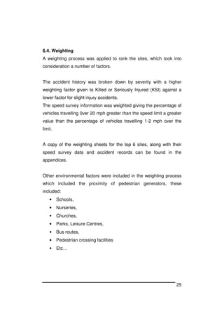 25
6.4. Weighting
A weighting process was applied to rank the sites, which took into
consideration a number of factors.
The accident history was broken down by severity with a higher
weighting factor given to Killed or Seriously Injured (KSI) against a
lower factor for slight injury accidents.
The speed survey information was weighted giving the percentage of
vehicles travelling 0ver 20 mph greater than the speed limit a greater
value than the percentage of vehicles travelling 1-2 mph over the
limit.
A copy of the weighting sheets for the top 6 sites, along with their
speed survey data and accident records can be found in the
appendices.
Other environmental factors were included in the weighting process
which included the proximity of pedestrian generators, these
included:
• Schools,
• Nurseries,
• Churches,
• Parks, Leisure Centres,
• Bus routes,
• Pedestrian crossing facilities
• Etc…
 