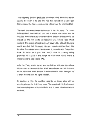 26
This weighting process produced an overall score which was taken
against the length of the site. This was then worked out as value per
kilometre and the figures were compared to create the prioritised list.
The top 6 sites were chosen to take part in the pilot study. On closer
investigation it was decided that two of these sites would not be
included within the study and the next two sites on the list would be
moved up. The first site to be discounted was Telford Road (West
section). This stretch of road is already covered by a Safety Camera
and it was felt that this would bias any results received from this
location. The second site to be removed from the list was Craigmillar
Park. An order for a part time 20mph zone is currently being
promoted for a part of this length of road which would make it
inappropriate to also erect a VAS.
A further 7 day speed survey was carried out at these sites along
with surveys at two control sites which were chosen for their similarity
to the installation sites. Another 7 day survey has been arranged for
3 and 6 months after the signs erection.
In addition to this the accident records for these sites will be
monitored over the first three years. The results of this final survey
and monitoring were not available in time to meet this dissertations
deadline.
 