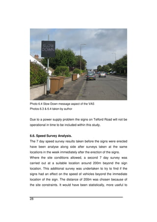 28
Photo 6.4 Slow Down message aspect of the VAS
Photos 6.3 & 6.4 taken by author
Due to a power supply problem the signs on Telford Road will not be
operational in time to be included within this study.
6.6. Speed Survey Analysis.
The 7 day speed survey results taken before the signs were erected
have been analyse along side after surveys taken at the same
locations in the week immediately after the erection of the signs.
Where the site conditions allowed, a second 7 day survey was
carried out at a suitable location around 200m beyond the sign
location. This additional survey was undertaken to try to find if the
signs had an effect on the speed of vehicles beyond the immediate
location of the sign. The distance of 200m was chosen because of
the site constraints. It would have been statistically, more useful to
 
