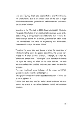 29
have speed survey details at a location further away from the sign
but unfortunately, due to the urban nature of the sites a larger
distance would included junctions with other routes and traffic which
had not passed the sign.
According to the TRL study in 2000 (Taylor et al 2000) “Reducing
the speed of the fastest drivers (relative to the average speed for the
road) is likely to bring greater accident benefits than reducing the
overall average speeds for all drivers, particularly on urban roads.
This demonstrates the value of engineering and enforcement
measures which target the fastest drivers.”
Therefore the speed data was divided to show the percentage of
vehicles travelling above the posted speed limit, the speeds were
divided into 1-2mph, 2-5mph, 5-10mph, 10-12mph, 12-15mph, 15-
20mph and 20mph+ bins. This will give us an indication of whether
the signs are having an effect on the faster vehicles. The total
percentage of vehicles travelling over the posted speed limit was also
recorded.
The more traditional speed indicators of the mean and 85%ile
speeds where also recorded and compared.
A full graphical breakdown of the speed statistics can be found site
by site in appendix 3.
Control sites were also selected and subjected to before and after
surveys to provide a comparison between treated and untreated
locations.
 