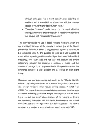 3
although still a good rule of thumb actually varies according to
road type and is around 6% for urban roads with low average
speeds or 4% for higher speed urban roads.”
• “Targeting “problem” roads would be the most effective
strategy and Priority should be given to roads which combine
high speeds with high accident frequency.”
This study advocates the use of speed reducing measures which are
not specifically targeted at the majority of drivers, just at the higher
percentiles. This would seem to suggest that a system of VAS would
be considered ideal for this purpose as long as it was targeted at
roads with a speeding problem and a higher than expected accident
frequency. This study also did not take into account the simple
relationship between the speed of a collision or impact and the
amount of damage done. Any reduction in this speed can mean the
difference between a fatal accident and a serious or even slight
injury.
Research has also been carried out, again by the TRL, to “identify
relevant psychological theories to provide an insight into how specific
road design measures might reduce driving speeds…” (Elliot et al
2003). This research comprehensively tackles complex theories such
as retinal streaming, perceived danger, and cognitive load to name
but a few, but also simply states that one of the reasons for drivers
not exceeding the speed limit is a better knowledge of the posted
limit and a better knowledge of their own traveling speed. This can be
achieved in a number of ways from in car based systems to VAS.
 