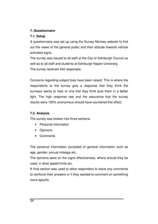34
7. Questionnaire
7.1. Setup
A questionnaire was set up using the Survey Monkey website to find
out the views of the general public and their attitude towards vehicle
activated signs.
The survey was issued to all staff at the City of Edinburgh Council as
well as to all staff and students at Edinburgh Napier University.
The survey received 442 responses.
Concerns regarding subject bias have been raised. This is where the
respondents to the survey give a response that they think the
surveyor wants to hear or one that they think puts them in a better
light. The high response rate and the assurance that the survey
results were 100% anonymous should have countered this effect.
7.2. Analysis
The survey was broken into three sections.
• Personal information
• Opinions
• Comments
The personal information consisted of general information such as
age, gender, annual mileage etc.
The opinions were on the signs effectiveness, where should they be
used, in what speed limits etc.
A final section was used to allow responders to leave any comments
to reinforce their answers or if they wanted to comment on something
more specific.
 
