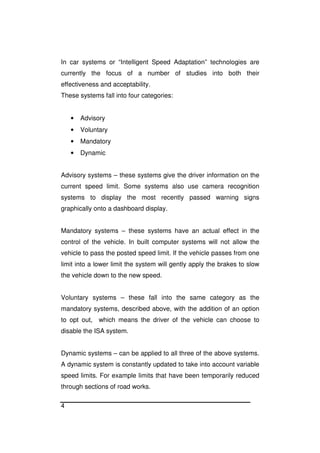 4
In car systems or “Intelligent Speed Adaptation” technologies are
currently the focus of a number of studies into both their
effectiveness and acceptability.
These systems fall into four categories:
• Advisory
• Voluntary
• Mandatory
• Dynamic
Advisory systems – these systems give the driver information on the
current speed limit. Some systems also use camera recognition
systems to display the most recently passed warning signs
graphically onto a dashboard display.
Mandatory systems – these systems have an actual effect in the
control of the vehicle. In built computer systems will not allow the
vehicle to pass the posted speed limit. If the vehicle passes from one
limit into a lower limit the system will gently apply the brakes to slow
the vehicle down to the new speed.
Voluntary systems – these fall into the same category as the
mandatory systems, described above, with the addition of an option
to opt out, which means the driver of the vehicle can choose to
disable the ISA system.
Dynamic systems – can be applied to all three of the above systems.
A dynamic system is constantly updated to take into account variable
speed limits. For example limits that have been temporarily reduced
through sections of road works.
 